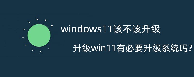 windows 11 该不该升级? 升级win11有必要升级系统吗?